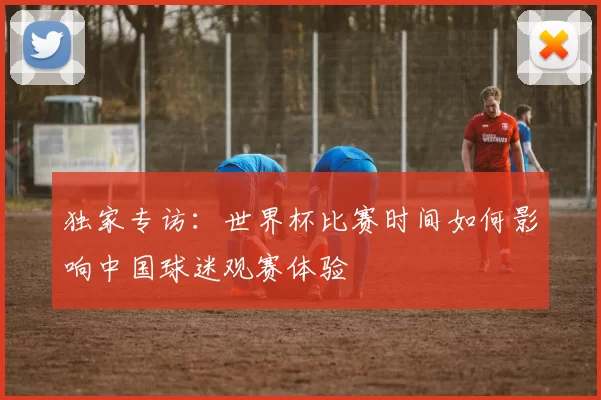 独家专访:世界杯比赛时间如何影响中国球迷观赛体验