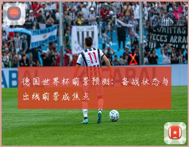 德国世界杯前景预测:备战状态与出线前景成焦点