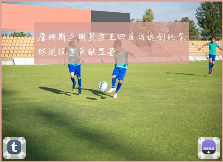 詹姆斯全明星票王四度当选创纪录球迷投票贡献显著