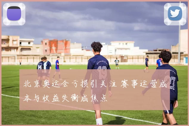 北京奥运会亏损引关注 赛事运营成本与收益失衡成焦点