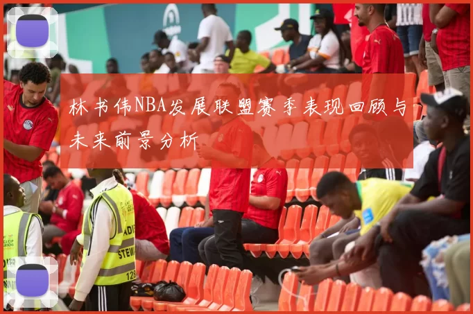 林书伟NBA发展联盟赛季表现回顾与未来前景分析