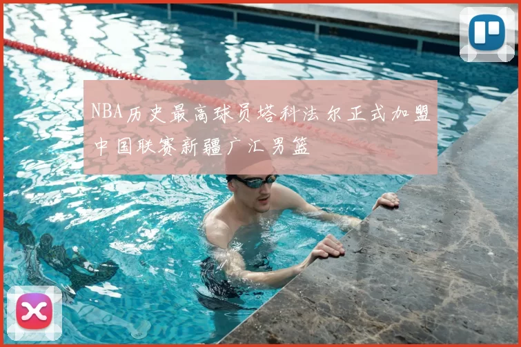 NBA历史最高球员塔科法尔正式加盟中国联赛新疆广汇男篮